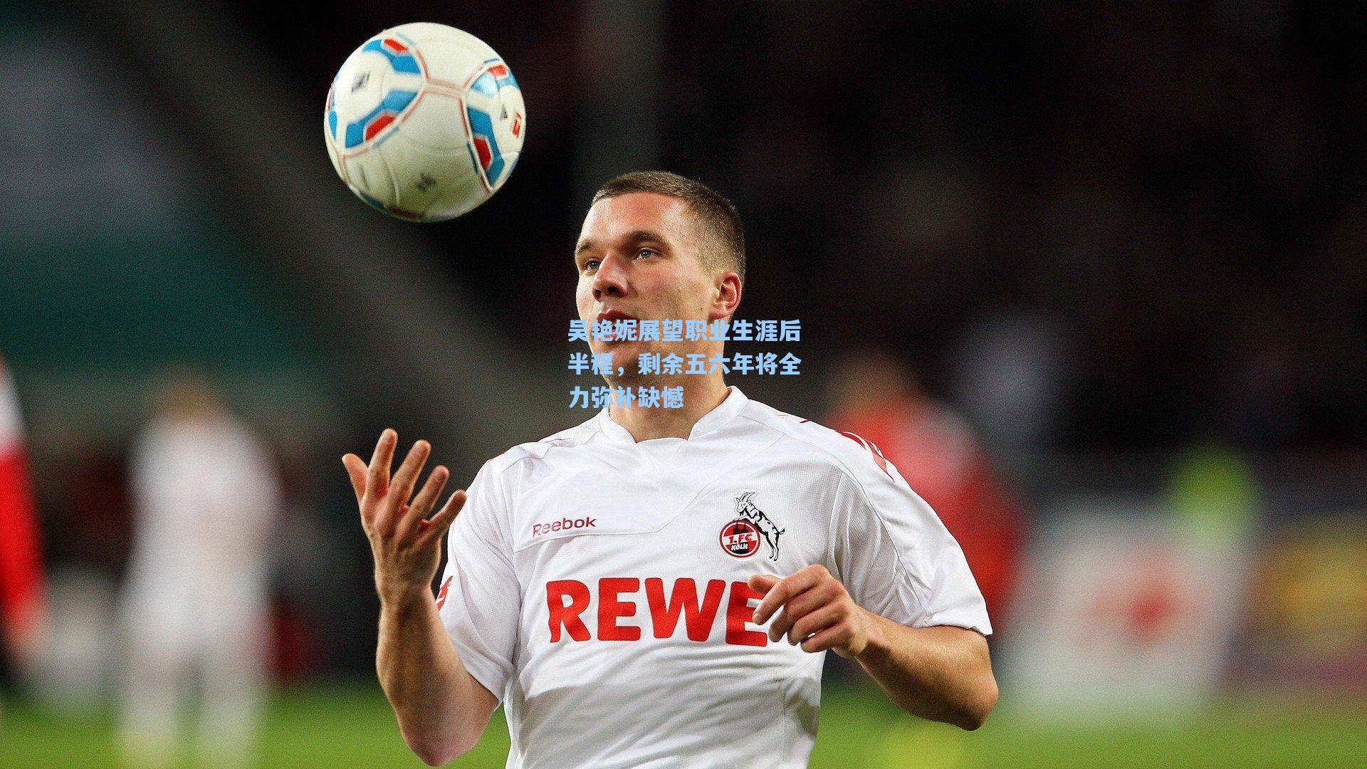 吴艳妮展望职业生涯后半程，剩余五六年将全力弥补缺憾